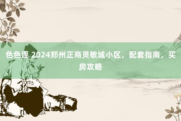 色色淫 2024郑州正商灵敏城小区，配套指南，买房攻略