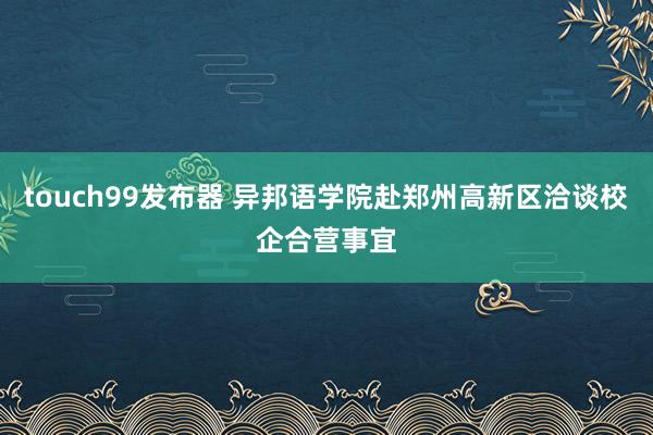 touch99发布器 异邦语学院赴郑州高新区洽谈校企合营事宜